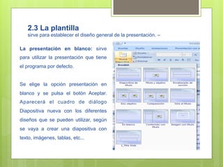 2.3 La plantilla
   sirve para establecer el diseño general de la presentación. –

La presentación en blanco: sirve
para utilizar la presentación que tiene
el programa por defecto.


Se elige la opción presentación en
blanco y se pulsa el botón Aceptar.
Aparecerá el cuadro de diálogo
Diapositiva nueva con los diferentes
diseños que se pueden utilizar, según
se vaya a crear una diapositiva con
texto, imágenes, tablas, etc...
 
