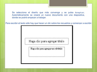 Se selecciona el diseño que más convenga y se pulsa Aceptar.
      Automáticamente se creará un nuevo documento con una diapositiva,
      donde se podrá empezar a trabajar.

Para escribir el texto sólo hay que hacer un clic sobre los recuadros y comenzar a escribir.
 