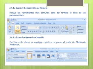 3.3. La barra de herramientas de formato 

Incluye las herramientas más comunes para dar formato al texto de las
presentaciones.




3.4. La barra de efectos de animación

Esta barra de efectos se consigue visualizar al pulsar el botón de Efectos de
Animación.
 