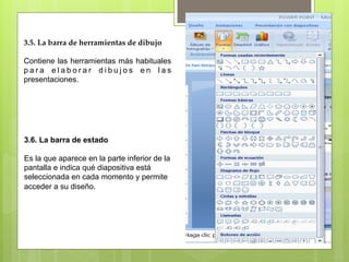 3.5. La barra de herramientas de dibujo 

Contiene las herramientas más habituales
para elaborar dibujos en las
presentaciones.




3.6. La barra de estado

Es la que aparece en la parte inferior de la
pantalla e indica qué diapositiva está
seleccionada en cada momento y permite
acceder a su diseño.
 