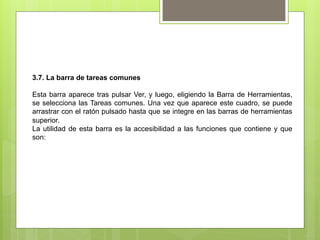 3.7. La barra de tareas comunes

Esta barra aparece tras pulsar Ver, y luego, eligiendo la Barra de Herramientas,
se selecciona las Tareas comunes. Una vez que aparece este cuadro, se puede
arrastrar con el ratón pulsado hasta que se integre en las barras de herramientas
superior.
La utilidad de esta barra es la accesibilidad a las funciones que contiene y que
son:
 
