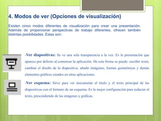 4. Modos de ver (Opciones de visualización)
Existen cinco modos diferentes de visualización para crear una presentación.
Además de proporcionar perspectivas de trabajo diferentes, ofrecen también
distintas posibilidades. Estas son:




         -Ver diapositivas: Se ve una sola transparencia a la vez. Es la presentación que
         aparece por defecto al comenzar la aplicación. De esta forma se puede: escribir texto,
         cambiar el diseño de la diapositiva, añadir imágenes, formas geométricas y demás
         elementos gráficos creados en otras aplicaciones.

         -Ver esquema: Sirve para ver únicamente el título y el texto principal de las
         diapositivas con el formato de un esquema. Es la mejor configuración para redactar el
         texto, prescindiendo de las imágenes y gráficas.
 