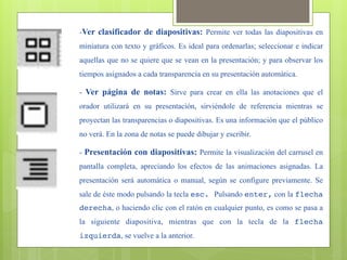 -Ver clasificador de diapositivas: Permite ver todas las diapositivas en
miniatura con texto y gráficos. Es ideal para ordenarlas; seleccionar e indicar
aquellas que no se quiere que se vean en la presentación; y para observar los
tiempos asignados a cada transparencia en su presentación automática.

- Ver página de notas: Sirve para crear en ella las anotaciones que el
orador utilizará en su presentación, sirviéndole de referencia mientras se
proyectan las transparencias o diapositivas. Es una información que el público
no verá. En la zona de notas se puede dibujar y escribir.

- Presentación con diapositivas: Permite la visualización del carrusel en
pantalla completa, apreciando los efectos de las animaciones asignadas. La
presentación será automática o manual, según se configure previamente. Se
sale de éste modo pulsando la tecla esc. Pulsando enter, con la flecha
derecha, o haciendo clic con el ratón en cualquier punto, es como se pasa a
la siguiente diapositiva, mientras que con la tecla de la flecha
izquierda, se vuelve a la anterior.
 