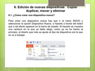 6. Edición de nuevas diapositivas Copiar
             duplicar, mover y eliminar
6.1. ¿Cómo crear una diapositiva nueva?

Para crear una diapositiva nueva hay que ir al menú INICIO y
seleccionar la opción Diapositiva Nueva, o hacerlo a través del botón
que a tal efecto aparece en la barra de estado. Al hacerlo se muestra
una ventana en la que se debe elegir, como ya se ha hecho al
principio, el diseño que más se ajuste al tipo de diapositiva con la que
se va a trabajar.
 