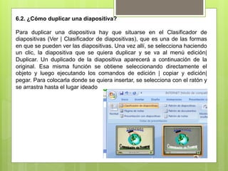 6.2. ¿Cómo duplicar una diapositiva?

Para duplicar una diapositiva hay que situarse en el Clasificador de
diapositivas (Ver | Clasificador de diapositivas), que es una de las formas
en que se pueden ver las diapositivas. Una vez allí, se selecciona haciendo
un clic, la diapositiva que se quiera duplicar y se va al menú edición|
Duplicar. Un duplicado de la diapositiva aparecerá a continuación de la
original. Esa misma función se obtiene seleccionando directamente el
objeto y luego ejecutando los comandos de edición | copiar y edición|
pegar. Para colocarla donde se quiera insertar, se selecciona con el ratón y
se arrastra hasta el lugar ideado
 
