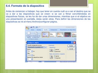 6.4. Formato de la diapositiva
Antes de comenzar a trabajar, hay que tener en cuenta cuál va a ser el destino que se
va a dar a las diapositivas que se creen: si se van a filmar convirtiéndolas en
diapositivas físicas, se les ha de dar unas dimensiones, mientras que si el objetivo es
una presentación en pantalla, éstas serán otras. Para definir las dimensiones de las
diapositivas se irá al menú Archivo|configurar página.
 