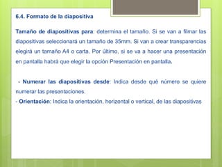 6.4. Formato de la diapositiva

Tamaño de diapositivas para: determina el tamaño. Si se van a filmar las
diapositivas seleccionará un tamaño de 35mm. Si van a crear transparencias
elegirá un tamaño A4 o carta. Por último, si se va a hacer una presentación
en pantalla habrá que elegir la opción Presentación en pantalla.


 - Numerar las diapositivas desde: Indica desde qué número se quiere
numerar las presentaciones.
- Orientación: Indica la orientación, horizontal o vertical, de las diapositivas
 