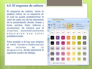 6.5. El esquema de colores 
El esquema de colores, como la
palabra indica, es un esquema en
el cual se puede predeterminar el
color de cada uno de los elementos
de la presentación (fondo, líneas y
texto, sombra, título, rellenos y
accesorios), de manera que al
crearlos, automáticamente
adquieran ese color
predeterminado.

Para acceder a él hay que dirigirse
al menú Formato/Combinación
de       colores         de     la
diapositiva, donde aparecerá el
siguiente cuadro de diálogo.
 