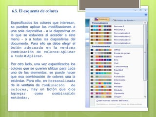 6.5. El esquema de colores 

Especificados los colores que interesan,
se pueden aplicar las modificaciones a
una sola diapositiva - a la diapositiva en
la que se estuviera al acceder a este
menú - o a todas las diapositivas del
documento. Para ello se debe elegir el
botón adecuado en la ventana
Combinación de colores: Aplicar
a todo o Aplicar.

Por otro lado, una vez especificados los
colores que se quieren utilizar para cada
uno de los elementos, se puede hacer
que esa combinación de colores sea la
estándar. Para ello, en Personalizada
de la ventana de Combinación           de
colores, hay un botón que dice
Agregar        como       combinación
estándar.
 