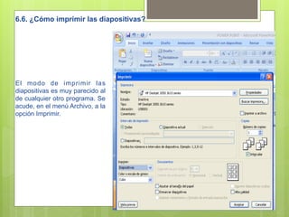 6.6. ¿Cómo imprimir las diapositivas?




El modo de imprimir las
diapositivas es muy parecido al
de cualquier otro programa. Se
acude, en el menú Archivo, a la
opción Imprimir.
 