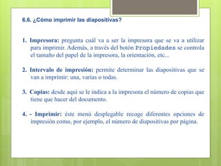 6.6. ¿Cómo imprimir las diapositivas?


1.  Impresora: pregunta cuál va a ser la impresora que se va a utilizar
    para imprimir. Además, a través del botón Propiedades se controla
    el tamaño del papel de la impresora, la orientación, etc...

2.  Intervalo de impresión: permite determinar las diapositivas que se
    van a imprimir: una, varias o todas.

3.  Copias: desde aquí se le indica a la impresora el número de copias que
    tiene que hacer del documento.

4.  - Imprimir: éste menú desplegable recoge diferentes opciones de
    impresión como, por ejemplo, el número de diapositivas por página.
 