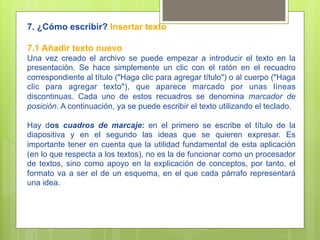 7. ¿Cómo escribir? Insertar texto

7.1 Añadir texto nuevo
Una vez creado el archivo se puede empezar a introducir el texto en la
presentación. Se hace simplemente un clic con el ratón en el recuadro
correspondiente al título ("Haga clic para agregar título") o al cuerpo ("Haga
clic para agregar texto"), que aparece marcado por unas líneas
discontinuas. Cada uno de estos recuadros se denomina marcador de
posición. A continuación, ya se puede escribir el texto utilizando el teclado.

Hay dos cuadros de marcaje: en el primero se escribe el título de la
diapositiva y en el segundo las ideas que se quieren expresar. Es
importante tener en cuenta que la utilidad fundamental de esta aplicación
(en lo que respecta a los textos), no es la de funcionar como un procesador
de textos, sino como apoyo en la explicación de conceptos, por tanto, el
formato va a ser el de un esquema, en el que cada párrafo representará
una idea.
 
