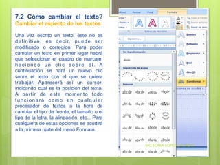 7.2 Cómo cambiar el texto?
Cambiar el aspecto de los textos

Una vez escrito un texto, éste no es
d e f i n i t i v o , e s d e c i r, p u e d e s e r
modificado o corregido. Para poder
cambiar un texto en primer lugar habrá
que seleccionar el cuadro de marcaje,
haciendo un clic sobre él. A
continuación se hará un nuevo clic
sobre el texto con el que se quiera
trabajar. Aparecerá así un cursor,
indicando cuál es la posición del texto.
A partir de este momento todo
funcionará como en cualquier
procesador de textos a la hora de
cambiar el tipo de fuente, el tamaño o el
tipo de la letra, la alineación, etc... Para
cualquiera de estas opciones se acudirá
a la primera parte del menú Formato.


                                                       MC.SONIA LOPEZ GALINDO
 