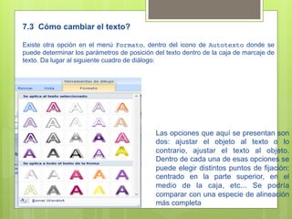 7.3 Cómo cambiar el texto?

Existe otra opción en el menú Formato, dentro del icono de Autotexto donde se
puede determinar los parámetros de posición del texto dentro de la caja de marcaje de
texto. Da lugar al siguiente cuadro de diálogo:




                                            Las opciones que aquí se presentan son
                                            dos: ajustar el objeto al texto o lo
                                            contrario, ajustar el texto al objeto.
                                            Dentro de cada una de esas opciones se
                                            puede elegir distintos puntos de fijación:
                                            centrado en la parte superior, en el
                                            medio de la caja, etc... Se podría
                                            comparar con una especie de alineación
                                            más completa
 