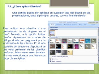 7.4. ¿Cómo aplicar Diseños?

        Una plantilla puede ser aplicada en cualquier fase del diseño de las
        presentaciones, tanto al principio, durante, como al final del diseño.




Para aplicar una plantilla a una
presentación ha de dirigirse, en el
menú Formato, a la opción Aplicar
diseño. Aparecerá un cuadro de
diálogo donde se preguntará por la
localización de las mismas. En el lado
izquierdo del cuadro se dispondrá de
una vista preliminar de las plantillas
conforme éstas sean seleccionadas.
Una vez seleccionada una, basta con
hacer clic en Aplicar.
 