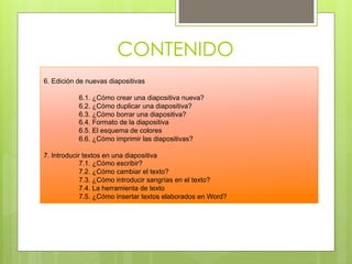 CONTENIDO
6. Edición de nuevas diapositivas

           6.1. ¿Cómo crear una diapositiva nueva?
           6.2. ¿Cómo duplicar una diapositiva?
           6.3. ¿Cómo borrar una diapositiva?
           6.4. Formato de la diapositiva
           6.5. El esquema de colores
           6.6. ¿Cómo imprimir las diapositivas?

7. Introducir textos en una diapositiva
             7.1. ¿Cómo escribir?
             7.2. ¿Cómo cambiar el texto?
             7.3. ¿Cómo introducir sangrías en el texto?
             7.4. La herramienta de texto
             7.5. ¿Cómo insertar textos elaborados en Word?
 