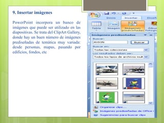 9. Insertar imágenes

PowerPoint incorpora un banco de
imágenes que puede ser utilizado en las
diapositivas. Se trata del ClipArt Gallery,
donde hay un buen número de imágenes
prediseñadas de temática muy variada:
desde personas, mapas, pasando por
edificios, fondos, etc
 