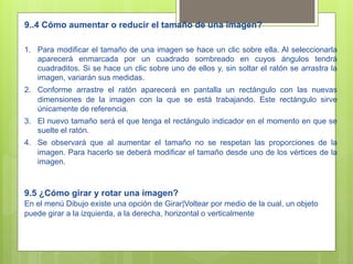 9..4 Cómo aumentar o reducir el tamaño de una imagen?

1.  Para modificar el tamaño de una imagen se hace un clic sobre ella. Al seleccionarla
    aparecerá enmarcada por un cuadrado sombreado en cuyos ángulos tendrá
    cuadraditos. Si se hace un clic sobre uno de ellos y, sin soltar el ratón se arrastra la
    imagen, variarán sus medidas.
2.  Conforme arrastre el ratón aparecerá en pantalla un rectángulo con las nuevas
    dimensiones de la imagen con la que se está trabajando. Este rectángulo sirve
    únicamente de referencia.
3.  El nuevo tamaño será el que tenga el rectángulo indicador en el momento en que se
    suelte el ratón.
4.  Se observará que al aumentar el tamaño no se respetan las proporciones de la
    imagen. Para hacerlo se deberá modificar el tamaño desde uno de los vértices de la
    imagen.



9.5 ¿Cómo girar y rotar una imagen?
En el menú Dibujo existe una opción de Girar|Voltear por medio de la cual, un objeto
puede girar a la izquierda, a la derecha, horizontal o verticalmente
 