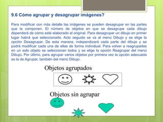 9.6 Cómo agrupar y desagrupar imágenes?

Para modificar con más detalle las imágenes se pueden desagrupar en las partes
que la componen. El número de objetos en que se desagrupe cada dibujo
dependerá de cómo esté elaborado el original. Para desagrupar un dibujo en primer
lugar habrá que seleccionarlo. Acto seguido se va al menú Dibujo y se elige la
opción Desagrupar. De esta manera, independizará cada parte del dibujo y se
podrá modificar cada una de ellas de forma individual. Para volver a reagruparlas
en un solo objeto se seleccionan todos y se elige la opción Reagrupar del menú
Dibujo. Por último, para agrupar varios objetos por primera vez la opción adecuada
es la de Agrupar, también del menú Dibujo.

                    Objetos agrupados



                       Objetos sin agrupar
 