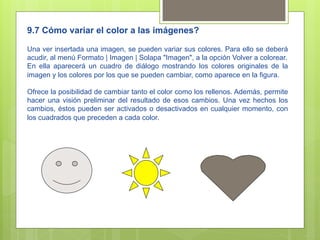 9.7 Cómo variar el color a las imágenes?

Una ver insertada una imagen, se pueden variar sus colores. Para ello se deberá
acudir, al menú Formato | Imagen | Solapa "Imagen", a la opción Volver a colorear.
En ella aparecerá un cuadro de diálogo mostrando los colores originales de la
imagen y los colores por los que se pueden cambiar, como aparece en la figura.

Ofrece la posibilidad de cambiar tanto el color como los rellenos. Además, permite
hacer una visión preliminar del resultado de esos cambios. Una vez hechos los
cambios, éstos pueden ser activados o desactivados en cualquier momento, con
los cuadrados que preceden a cada color.
 