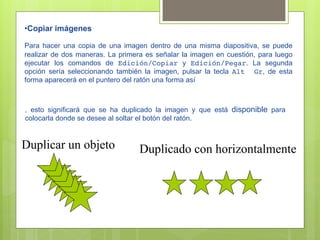 • Copiar imágenes

Para hacer una copia de una imagen dentro de una misma diapositiva, se puede
realizar de dos maneras. La primera es señalar la imagen en cuestión, para luego
ejecutar los comandos de Edición/Copiar y Edición/Pegar. La segunda
opción sería seleccionando también la imagen, pulsar la tecla Alt Gr, de esta
forma aparecerá en el puntero del ratón una forma así



, esto significará que se ha duplicado la imagen y que está disponible para
colocarla donde se desee al soltar el botón del ratón.


Duplicar un objeto                Duplicado con horizontalmente
 