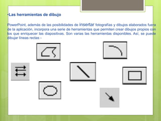 • Las herramientas de dibujo

PowerPoint, además de las posibilidades de insertar fotografías y dibujos elaborados fuera
de la aplicación, incorpora una serie de herramientas que permiten crear dibujos propios con
los que enriquecer las diapositivas. Son varias las herramientas disponibles. Así, se puede
dibujar líneas rectas -
 