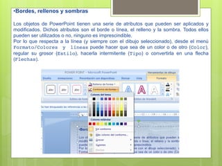 • Bordes, rellenos y sombras

Los objetos de PowerPoint tienen una serie de atributos que pueden ser aplicados y
modificados. Dichos atributos son el borde o línea, el relleno y la sombra. Todos ellos
pueden ser utilizados o no, ninguno es imprescindible.
Por lo que respecta a la línea (y siempre con el dibujo seleccionado), desde el menú
Formato/Colores y líneas puede hacer que sea de un color o de otro (Color),
regular su grosor (Estilo), hacerla intermitente (Tipo) o convertirla en una flecha
(Flechas).
 
