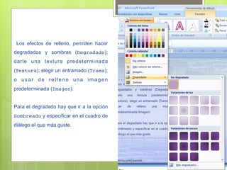 Los efectos de relleno, permiten hacer
degradados y sombras (Degradado);
darle una textura predeterminada
(Textura); elegir un entramado (Trama);
o usar de relleno una imagen
predeterminada (Imagen).


Para el degradado hay que ir a la opción
Sombreado y especificar en el cuadro de
diálogo el que más guste.
 