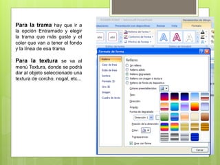 Para la trama hay que ir a
la opción Entramado y elegir
la trama que más guste y el
color que van a tener el fondo
y la línea de esa trama

Para la textura se va al
menú Textura, donde se podrá
dar al objeto seleccionado una
textura de corcho, nogal, etc...
 