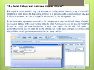 10. ¿Cómo trabajar con nuestros propios dibujos?

Para aplicar una transición hay que situarse en la diapositiva destino, pues la transición
afectará al paso desde la diapositiva anterior a la seleccionada. A continuación hay que
ir al menú Presentación, a la opción Transición de diapositiva.

Inmediatamente aparecerá un cuadro de diálogo en el que se deberá elegir el efecto
que quiere aplicar entre una variada lista de ellos. Además de esto se puede indicar la
forma de pasar de una diapositiva a otra: por medio de un clic del ratón, o
automáticamente tras el paso de cierto tiempo. Se repite esta operación con todas las
diapositivas para lograr una presentación de mejor calidad.
 