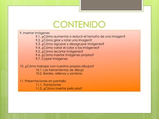 CONTENIDO
9. Insertar imágenes
             9.1. ¿Cómo aumentar o reducir el tamaño de una imagen?
             9.2. ¿Cómo girar y rotar una imagen?
             9.3. ¿Cómo agrupar y desagrupar imágenes?
             9.4. ¿Cómo variar el color a las imágenes?
             9.5. ¿Cómo recortar imágenes?
             9.6. ¿Cómo insertar imágenes propias?
             9.7. Copiar imágenes

10. ¿Cómo trabajar con nuestros propios dibujos?
         10.1. Las herramientas de dibujo
         10.2. Bordes, rellenos y sombras

11. Presentaciones en pantalla
           11.1. Transiciones
           11.2. ¿Cómo insertar películas?
 