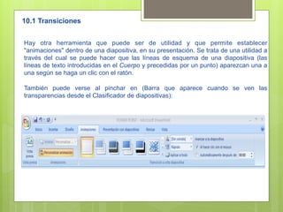 10.1 Transiciones


Hay otra herramienta que puede ser de utilidad y que permite establecer
"animaciones" dentro de una diapositiva, en su presentación. Se trata de una utilidad a
través del cual se puede hacer que las líneas de esquema de una diapositiva (las
líneas de texto introducidas en el Cuerpo y precedidas por un punto) aparezcan una a
una según se haga un clic con el ratón.

También puede verse al pinchar en (Barra que aparece cuando se ven las
transparencias desde el Clasificador de diapositivas):
 