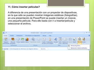 11. Cómo insertar películas?

A diferencia de una presentación con un proyector de diapositivas,
en la que sólo se pueden mostrar imágenes estáticas (fotografías),
en una presentación de PowerPoint se puede insertar un moovie,
una pequeña película. Para ello basta con ir a Insertar/película y
seleccionar el archivo.
 