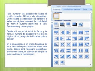 Para numerar las diapositivas existe la
opción Insertar Nùmero de diapositiva.
Como existe la posibilidad de aplicarlo a
todas las páginas, ofrecerá la posibilidad
de remitir automáticamente a Ver/
Encabezado y pie de página.

Desde ahí, se podrá incluir la fecha y la
hora, el número de diapositiva y el pie de
página. Si no, preguntará dónde se quiere
colocar:

en el encabezado o en el pie de página. Si
se le responde que sí entonces abrirá este
menú, donde será necesario especificar,
entre otras cosas, la posición en la que se
quiere colocar la numeración.
 