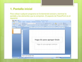 1. Pantalla inicial
Para utilizar cualquier programa es fundamental conocer y dominar la
pantalla y los elementos que la componen. El aspecto de PowerPoint es el
siguiente:
 