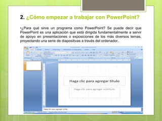 2. ¿Cómo empezar a trabajar con PowerPoint?
• ¿Para qué sirve un programa como PowerPoint? Se puede decir que
PowerPoint es una aplicación que está dirigida fundamentalmente a servir
de apoyo en presentaciones o exposiciones de los más diversos temas,
proyectando una serie de diapositivas a través del ordenador..
 