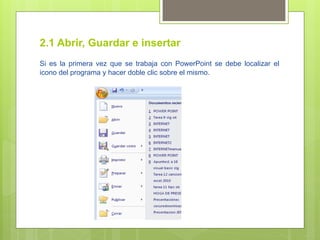 2.1 Abrir, Guardar e insertar
Si es la primera vez que se trabaja con PowerPoint se debe localizar el
icono del programa y hacer doble clic sobre el mismo.
 