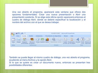 Una vez abierto el programa, aparecerá esta ventana que ofrece dos
  opciones fundamentales: Crear una nueva presentación o Abrir una
  presentación existente. Si se elige esta última opción aparecerá entonces el
  cuadro de diálogo Abrir, donde se deberá especificar la localización y el
  nombre del archivo con el que se desea trabajar.




También se puede llegar al mismo cuadro de diálogo, una vez abierto el programa,
acudiendo al menú Archivo y la opción Abrir.
Si lo que se quiere es crear un documento nuevo, entonces se presentan tres
posibilidades diferentes:
 