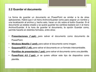 2.2 Guardar el documento

La forma de guardar un documento en PowerPoint es similar a la de otras
aplicaciones. Habrá que ir al menú Archivo/Guardar como para asignar un nombre y
una localización al archivo y, hecho esto, hacer un clic sobre el botón Guardar. Si el
documento ya estaba creado y se quiere guardar los cambios bastará con ir al menú
Archivo/Guardar. A la hora de guardar el documento, la opción Guardar como,
permite hacerlo en distintos formatos, entre otros:

•  Presentaciones (*.ppt): para salvar el documento como documento de
   PowerPoint.
•  Windows Metafile (*.wmf): para salvar el documento como imagen.
•  Esquema/RTF (*.rtf): para salvar el documento en un formato intercambiable.
•  Plantillas de presentación (*.pot): para salvar el documento como una plantilla.
•  PowerPoint 4.0 (*.ppt): si se quiere utilizar este tipo de diapositiva como
   plantilla.
 