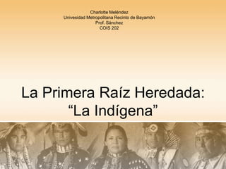 La Primera Raíz Heredada:“La Indígena” Charlotte Meléndez Univesidad Metropolitana Recinto de Bayamón Prof. Sánchez COIS 202 