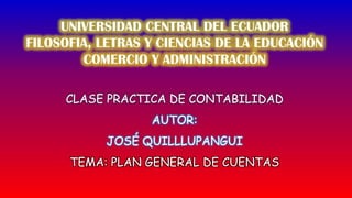 UNIVERSIDAD CENTRAL DEL ECUADOR FILOSOFIA, LETRAS Y CIENCIAS DE LA EDUCACIÓN COMERCIO Y ADMINISTRACIÓN CLASE PRACTICA DE CONTABILIDAD AUTOR:  JOSÉ QUILLLUPANGUI TEMA: PLAN GENERAL DE CUENTAS 