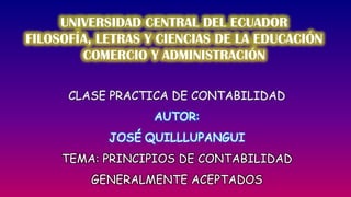 UNIVERSIDAD CENTRAL DEL ECUADOR FILOSOFÍA, LETRAS Y CIENCIAS DE LA EDUCACIÓN COMERCIO Y ADMINISTRACIÓN CLASE PRACTICA DE CONTABILIDAD AUTOR:  JOSÉ QUILLLUPANGUI TEMA: PRINCIPIOS DE CONTABILIDAD GENERALMENTE ACEPTADOS 