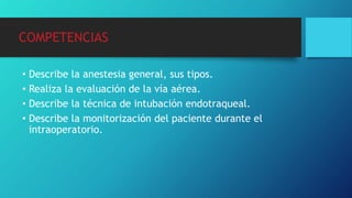 COMPETENCIAS
• Describe la anestesia general, sus tipos.
• Realiza la evaluación de la vía aérea.
• Describe la técnica de intubación endotraqueal.
• Describe la monitorización del paciente durante el
intraoperatorio.
 
