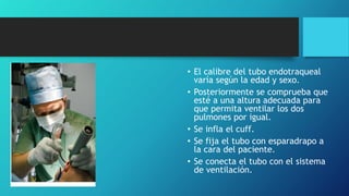 • El calibre del tubo endotraqueal
varía según la edad y sexo.
• Posteriormente se comprueba que
esté a una altura adecuada para
que permita ventilar los dos
pulmones por igual.
• Se infla el cuff.
• Se fija el tubo con esparadrapo a
la cara del paciente.
• Se conecta el tubo con el sistema
de ventilación.
 
