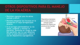 OTROS DISPOSITIVOS PARA EL MANEJO
DE LA VÍA AÉREA
• Permiten manejar una vía aérea
normal o difícil.
• Permite enfrentar los fracasos en la
intubación ET bajo laringoscopia
directa.
• Si no se logra permeabilizar la vía
aérea, oxigenar y ventilar al
paciente, ponemos en riesgo la vida
del paciente, por lo cual debemos
tener un plan alternativo, como el
uso de dispositivos supraglóticos.
 