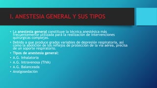 I. ANESTESIA GENERAL Y SUS TIPOS
• La anestesia general constituye la técnica anestésica más
frecuentemente utilizada para la realización de intervenciones
quirúrgicas complejas.
• Debido a que produce grados variables de depresión respiratoria, así
como la abolición de los reflejos de protección de la vía aérea, precisa
de un soporte respiratorio.
• Tipos de anestesia general:
• A.G. Inhalatoria
• A.G. Intravenosa (TIVA)
• A.G. Balanceada
• Analgosedación
 