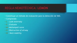 REGLA NEMOTÉCNICA: LEMON
• Constituye un método de evaluación para la detección de VAD.
• Comprende:
• L : Look externaly
• E : Evaluate
• M: Mallampati score
• O: Obstruction of airway
• N : Neck mobility
 