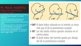 N: Neck mobility
Rango de movimiento
cabeza cuello
La movilidad cervical constituye un elemento
importante para conseguir una rápida
intubación.
Se explora solicitando al paciente que
realice una hiperextensión anterior y
posterior, así como movimientos laterales del
cuello.
Patologías que limitan la movilidad cervical
(artritis reumatoide, artrosis grave…) o
situaciones clínicas que impiden la
hiperextensión (inestabilidad de la columna
cervical, politraumatizados…) se asocian a
mayor riesgo de VAD.
 