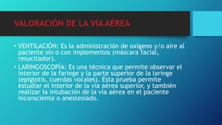 • VENTILACIÓN: Es la administración de oxígeno y/o aire al
paciente sin o con implementos (máscara facial,
resucitador).
• LARINGOSCOPÍA: Es una técnica que permite observar el
interior de la faringe y la parte superior de la laringe
(epiglotis, cuerdas vocales). Esta prueba permite
estudiar el interior de la vía aérea superior, y también
realizar la intubación de la vía aérea en el paciente
inconsciente o anestesiado.
VALORACIÓN DE LA VÍA AÉREA
 
