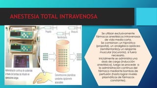 ANESTESIA TOTAL INTRAVENOSA
Se utilizan exclusivamente
fármacos anestésicos intravenosos
de vida media corta.
Se combinan: un hipnótico
(propofol), un analgésico opiáceo
(remifentanilo)y un relajante
muscular (rocuronio), si fuera
necesario.
Inicialmente se administra una
dosis de carga (inducción
anestésica), luego se procede a
la administración continua del
fármaco mediante bombas de
perfusión (hasta lograr niveles
plasmáticos de fármacos
constantes).
 
